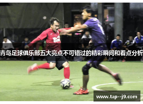 青岛足球俱乐部五大亮点不可错过的精彩瞬间和看点分析