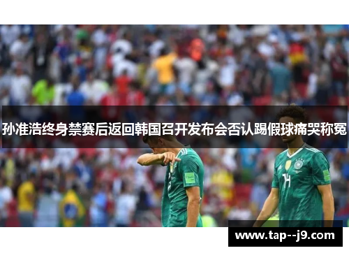 孙准浩终身禁赛后返回韩国召开发布会否认踢假球痛哭称冤 孙准浩终身禁赛后返回韩国召开发布会否认踢假球痛哭称冤
