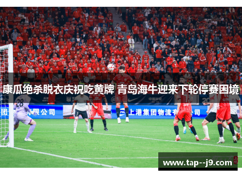 康瓜绝杀脱衣庆祝吃黄牌 青岛海牛迎来下轮停赛困境
