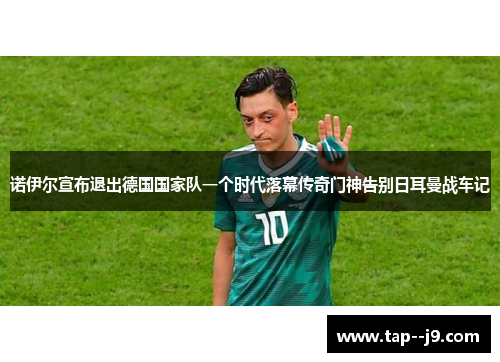 诺伊尔宣布退出德国国家队一个时代落幕传奇门神告别日耳曼战车记