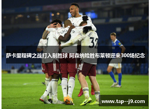 萨卡里程碑之战打入制胜球 阿森纳险胜布莱顿迎来300场纪念